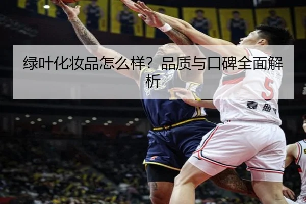 绿叶化妆品怎么样？品质与口碑全面解析